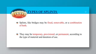 12
Splints, like bridges may be fixed, removable, or a combination
of both.
They may be temporary, provisional, or permanent, according to
the type of material and duration of use.
TYPES OF SPLINTS
 