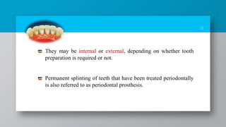 13
They may be internal or external, depending on whether tooth
preparation is required or not.
Permanent splinting of teeth that have been treated periodontally
is also referred to as periodontal prosthesis.
 