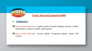 22
Grant, Stem and Listgarten(1988)
1. Temporary:
Extracoronal (External)- Ligature splint, Enamel bonding material, welded
bond splints, continous splints, night guards.
Intracoronal (Internal)- Acrylic splints, Composite splints, acrylic full
crowns.
 