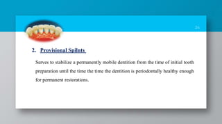 24
Serves to stabilize a permanently mobile dentition from the time of initial tooth
preparation until the time the time the dentition is periodontally healthy enough
for permanent restorations.
2. Provisional Spilnts
 