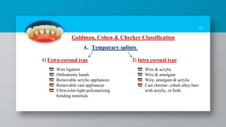 30
Goldman, Cohen & Checker Classification
A. Temporary splints
1) Extra-coronal type 2) Intra coronal type
Wire ligation
Orthodontic bands
Removable acrylic appliances
Removable cast appliances
Ultraviolet-light-polymerizing
bonding materials
Wire & acrylic
Wire & amalgam
Wire, amalgam & acrylic
Cast chrome- cobalt alloy bars
with acrylic, or both
 