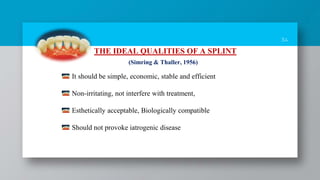 34
THE IDEAL QUALITIES OF A SPLINT
It should be simple, economic, stable and efficient
Non-irritating, not interfere with treatment,
Esthetically acceptable, Biologically compatible
Should not provoke iatrogenic disease
(Simring & Thaller, 1956)
 