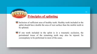 36
Principles of splinting
Inclusion of sufficient area of healthy teeth. Healthy teeth included in the
splint should have double the area of root surface than the mobile teeth to
be splinted.
If one tooth included in the splint is in a traumatic occlusion, the
periodontal tissue of the remaining teeth may also be injured. So
coronoplasty to be performed in most of the cases.
 