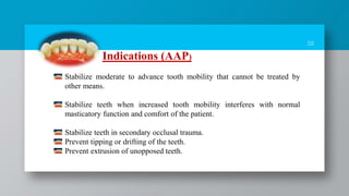 38
Indications (AAP)
Stabilize moderate to advance tooth mobility that cannot be treated by
other means.
Stabilize teeth when increased tooth mobility interferes with normal
masticatory function and comfort of the patient.
Stabilize teeth in secondary occlusal trauma.
Prevent tipping or drifting of the teeth.
Prevent extrusion of unopposed teeth.
 