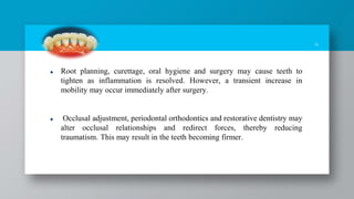 4
Root planning, curettage, oral hygiene and surgery may cause teeth to
tighten as inflammation is resolved. However, a transient increase in
mobility may occur immediately after surgery.
Occlusal adjustment, periodontal orthodontics and restorative dentistry may
alter occlusal relationships and redirect forces, thereby reducing
traumatism. This may result in the teeth becoming firmer.
 