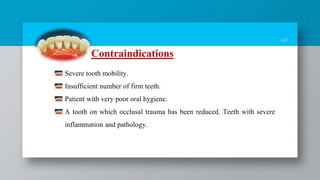 40
Contraindications
Severe tooth mobility.
Insufficient number of firm teeth.
Patient with very poor oral hygiene.
A tooth on which occlusal trauma has been reduced. Teeth with severe
inflammation and pathology.
 