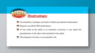 42
Disadvantages
Accumulation of plaque can lead to further periodontal maintenance.
Requires excellent OHI maintenance.
If one tooth in the splint is in traumatic occlusion, it can injure the
periodontium of all other teeth included in the splint.
Development of caries is an amenable risk.
 