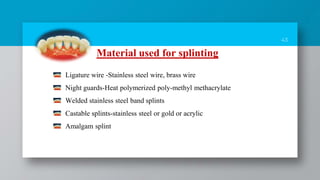 43
Material used for splinting
Ligature wire -Stainless steel wire, brass wire
Night guards-Heat polymerized poly-methyl methacrylate
Welded stainless steel band splints
Castable splints-stainless steel or gold or acrylic
Amalgam splint
 