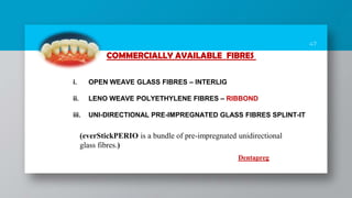 47
COMMERCIALLY AVAILABLE FIBRES
i. OPEN WEAVE GLASS FIBRES – INTERLIG
ii. LENO WEAVE POLYETHYLENE FIBRES – RIBBOND
iii. UNI-DIRECTIONAL PRE-IMPREGNATED GLASS FIBRES SPLINT-IT
(everStickPERIO is a bundle of pre-impregnated unidirectional
glass fibres.)
Dentapreg
 
