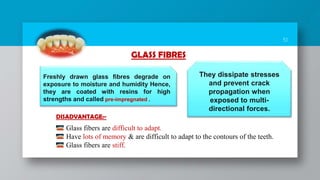 51
Freshly drawn glass fibres degrade on
exposure to moisture and humidity Hence,
they are coated with resins for high
strengths and called pre-impregnated .
They dissipate stresses
and prevent crack
propagation when
exposed to multi-
directional forces.
GLASS FIBRES
Glass fibers are difficult to adapt.
Have lots of memory & are difficult to adapt to the contours of the teeth.
Glass fibers are stiff.
DISADVANTAGE:-
 