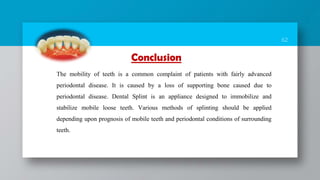 62
The mobility of teeth is a common complaint of patients with fairly advanced
periodontal disease. It is caused by a loss of supporting bone caused due to
periodontal disease. Dental Splint is an appliance designed to immobilize and
stabilize mobile loose teeth. Various methods of splinting should be applied
depending upon prognosis of mobile teeth and periodontal conditions of surrounding
teeth.
Conclusion
 