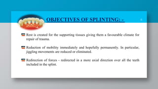 8
Rest is created for the supporting tissues giving them a favourable climate for
repair of trauma.
Reduction of mobility immediately and hopefully permanently. In particular,
jiggling movements are reduced or eliminated.
Redirection of forces - redirected in a more axial direction over all the teeth
included in the splint.
OBJECTIVES OF SPLINTING: -
 