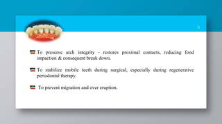 9
To preserve arch integrity - restores proximal contacts, reducing food
impaction & consequent break down.
To stabilize mobile teeth during surgical, especially during regenerative
periodontal therapy.
To prevent migration and over eruption.
 
