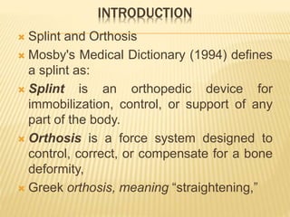 INTRODUCTION
 Splint and Orthosis
 Mosby's Medical Dictionary (1994) defines
a splint as:
 Splint is an orthopedic device for
immobilization, control, or support of any
part of the body.
 Orthosis is a force system designed to
control, correct, or compensate for a bone
deformity,
 Greek orthosis, meaning “straightening,”
 
