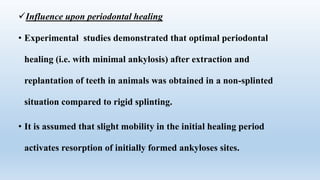 Influence upon periodontal healing
• Experimental studies demonstrated that optimal periodontal
healing (i.e. with minimal ankylosis) after extraction and
replantation of teeth in animals was obtained in a non-splinted
situation compared to rigid splinting.
• It is assumed that slight mobility in the initial healing period
activates resorption of initially formed ankyloses sites.
 