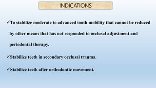 To stabilize moderate to advanced tooth mobility that cannot be reduced
by other means that has not responded to occlusal adjustment and
periodontal therapy.
Stabilize teeth in secondary occlusal trauma.
Stabilize teeth after orthodontic movement.
INDICATIONS
 