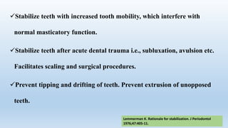 Stabilize teeth with increased tooth mobility, which interfere with
normal masticatory function.
Stabilize teeth after acute dental trauma i.e., subluxation, avulsion etc.
Facilitates scaling and surgical procedures.
Prevent tipping and drifting of teeth. Prevent extrusion of unopposed
teeth.
Lemmerman K. Rationale for stabilization. J Periodontol
1976;47:405-11.
 