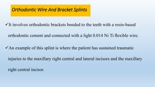 Orthodontic Wire And Bracket Splints
It involves orthodontic brackets bonded to the teeth with a resin-based
orthodontic cement and connected with a light 0.014 Ni Ti ﬂexible wire.
An example of this splint is where the patient has sustained traumatic
injuries to the maxillary right central and lateral incisors and the maxillary
right central incisor.
 