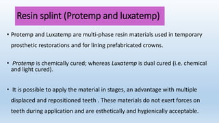 Resin splint (Protemp and luxatemp)
• Protemp and Luxatemp are multi‐phase resin materials used in temporary
prosthetic restorations and for lining prefabricated crowns.
• Protemp is chemically cured; whereas Luxatemp is dual cured (i.e. chemical
and light cured).
• It is possible to apply the material in stages, an advantage with multiple
displaced and repositioned teeth . These materials do not exert forces on
teeth during application and are esthetically and hygienically acceptable.
 