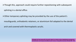 Though this, approach could require further repositioning with subsequent
splinting in a dental ofﬁce.
Other temporary splinting may be provided by the use of the patient’s
mouthguards, orthodontic retainers, or aluminium foil adapted to the dental
arch and covered with thermoplastic acrylic.
DeAngelis AF, Barrowman RA, Harrod R, Nastri AL. Review article: Maxillofacial emergencies:
dentoalveolar and temporomandibular joint trauma. Emerg Med Australas 2014;26:439– 445.
 