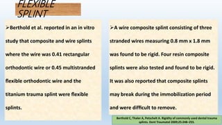 FLEXIBLE
SPLINT
Berthold C, Thaler A, Petschelt A. Rigidity of commonly used dental trauma
splints. Dent Traumatol 2009;25:248–255.
Berthold et al. reported in an in vitro
study that composite and wire splints
where the wire was 0.41 rectangular
orthodontic wire or 0.45 multistranded
ﬂexible orthodontic wire and the
titanium trauma splint were ﬂexible
splints.
A wire composite splint consisting of three
stranded wires measuring 0.8 mm x 1.8 mm
was found to be rigid. Four resin composite
splints were also tested and found to be rigid.
It was also reported that composite splints
may break during the immobilization period
and were difﬁcult to remove.
 