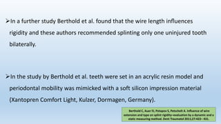 In a further study Berthold et al. found that the wire length inﬂuences
rigidity and these authors recommended splinting only one uninjured tooth
bilaterally.
In the study by Berthold et al. teeth were set in an acrylic resin model and
periodontal mobility was mimicked with a soft silicon impression material
(Xantopren Comfort Light, Kulzer, Dormagen, Germany).
Berthold C, Auer FJ, Potapov S, Petschelt A. Inﬂuence of wire
extension and type on splint rigidity–evaluation by a dynamic and a
static measuring method. Dent Traumatol 2011;27:422– 431.
 