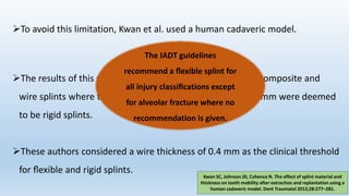 To avoid this limitation, Kwan et al. used a human cadaveric model.
The results of this study also found composite splints and composite and
wire splints where the wire diameter was greater than 0.4 mm were deemed
to be rigid splints.
These authors considered a wire thickness of 0.4 mm as the clinical threshold
for ﬂexible and rigid splints.
Kwan SC, Johnson JD, Cohenca N. The effect of splint material and
thickness on tooth mobility after extraction and replantation using a
human cadaveric model. Dent Traumatol 2012;28:277–281.
The IADT guidelines
recommend a ﬂexible splint for
all injury classiﬁcations except
for alveolar fracture where no
recommendation is given.
 