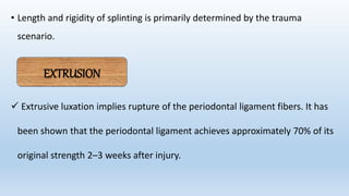 • Length and rigidity of splinting is primarily determined by the trauma
scenario.
 Extrusive luxation implies rupture of the periodontal ligament fibers. It has
been shown that the periodontal ligament achieves approximately 70% of its
original strength 2–3 weeks after injury.
EXTRUSION
 