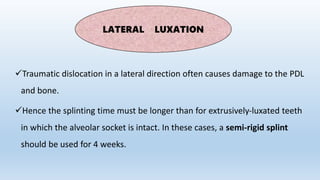 Traumatic dislocation in a lateral direction often causes damage to the PDL
and bone.
Hence the splinting time must be longer than for extrusively‐luxated teeth
in which the alveolar socket is intact. In these cases, a semi‐rigid splint
should be used for 4 weeks.
LATERAL LUXATION
 