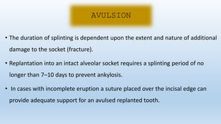 • The duration of splinting is dependent upon the extent and nature of additional
damage to the socket (fracture).
• Replantation into an intact alveolar socket requires a splinting period of no
longer than 7–10 days to prevent ankylosis.
• In cases with incomplete eruption a suture placed over the incisal edge can
provide adequate support for an avulsed replanted tooth.
AVULSION
 