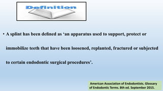 • A splint has been deﬁned as ‘an apparatus used to support, protect or
immobilize teeth that have been loosened, replanted, fractured or subjected
to certain endodontic surgical procedures’.
American Association of Endodontists. Glossary
of Endodontic Terms. 8th ed. September 2015.
 