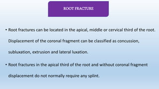 • Root fractures can be located in the apical, middle or cervical third of the root.
Displacement of the coronal fragment can be classified as concussion,
subluxation, extrusion and lateral luxation.
• Root fractures in the apical third of the root and without coronal fragment
displacement do not normally require any splint.
ROOT FRACTURE
 