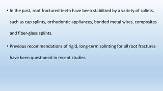 • In the past, root fractured teeth have been stabilized by a variety of splints,
such as cap splints, orthodontic appliances, bonded metal wires, composites
and fiber‐glass splints.
• Previous recommendations of rigid, long‐term splinting for all root fractures
have been questioned in recent studies.
 