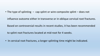 • The type of splinting – cap splint or wire‐composite splint – does not
influence outcome either in transverse or in oblique cervical root fractures.
Based on controversial results in recent studies, it has been recommended
to splint root fractures located at mid‐root for 4 weeks.
• In cervical root fractures, a longer splinting time might be indicated.
 