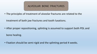 • The principles of treatment of alveolar fractures are related to the
treatment of both jaw fractures and tooth luxations.
• After proper repositioning, splinting is assumed to support both PDL and
bone healing.
• Fixation should be semi‐rigid and the splinting period 4 weeks.
ALVEOLAR BONE FRACTURES
 