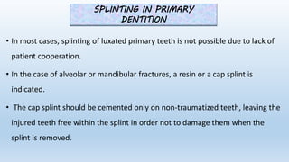 • In most cases, splinting of luxated primary teeth is not possible due to lack of
patient cooperation.
• In the case of alveolar or mandibular fractures, a resin or a cap splint is
indicated.
• The cap splint should be cemented only on non‐traumatized teeth, leaving the
injured teeth free within the splint in order not to damage them when the
splint is removed.
SPLINTING IN PRIMARY
DENTITION
 