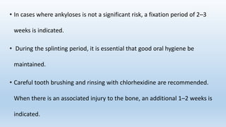 • In cases where ankyloses is not a significant risk, a fixation period of 2–3
weeks is indicated.
• During the splinting period, it is essential that good oral hygiene be
maintained.
• Careful tooth brushing and rinsing with chlorhexidine are recommended.
When there is an associated injury to the bone, an additional 1–2 weeks is
indicated.
 