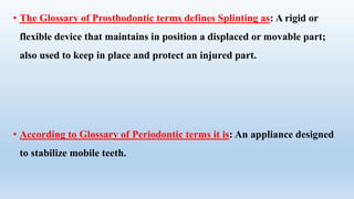 • The Glossary of Prosthodontic terms defines Splinting as: A rigid or
flexible device that maintains in position a displaced or movable part;
also used to keep in place and protect an injured part.
• According to Glossary of Periodontic terms it is: An appliance designed
to stabilize mobile teeth.
 