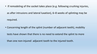• If remodeling of the socket takes place (e.g. following crushing injuries,
as after intrusions and lateral luxation), 6–8 weeks of splinting may be
required.
• Concerning length of the splint (number of adjacent teeth), mobility
tests have shown that there is no need to extend the splint to more
than one non‐injured adjacent tooth to the injured tooth.
 