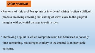 Splint Removal
• Removal of rigid arch bar splints or interdental wiring is often a difﬁcult
process involving unwiring and cutting of wires close to the gingival
margins with potential damage to soft tissues.
• Removing a splint in which composite resin has been used is not only
time consuming, but iatrogenic injury to the enamel is an inevitable
outcome.
 