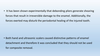 • It has been shown experimentally that debonding pliers generate shearing
forces that result in irreversible damage to the enamel. Additionally, the
forces exerted may disturb the periodontal healing of the injured tooth.
• Both hand and ultrasonic scalers caused distinctive patterns of enamel
detachment and therefore it was concluded that they should not be used
for composite removal.
 