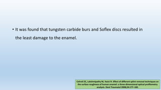 • It was found that tungsten carbide burs and Soﬂex discs resulted in
the least damage to the enamel.
Cehreli ZC, Lakshmipathy M, Yazici R. Effect of different splint removal techniques on
the surface roughness of human enamel: a three-dimensional optical proﬁlometry
analysis. Dent Traumatol 2008;24:177–182.
 