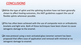 CONCLUSIONS
While the type of splint and the splinting duration have not been generally
shown to affect healing outcomes, the IADT guidelines support the use of
ﬂexible splints whenever possible.
This has often been achieved with the use of composite resin or orthodontic
brackets and light wire. Both of these techniques have been shown to cause
iatrogenic damage to the enamel.
A new protocol using a resin activated glass ionomer cement has been
proposed that offers ease of application and removal with minimal or no
iatrogenic damage to enamel.
 