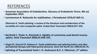 REFERENCES
• American Association of Endodontists. Glossary of Endodontic Terms. 8th ed.
September 2015.
• Lemmerman K. Rationale for stabilization. J Periodontol 1976;47:405-11.
• Berthold C, Thaler A, Petschelt A. Rigidity of commonly used dental trauma
splints. Dent Traumatol 2009;25:248–255.
• Siegel SC, Driscoll CF, Feldman S. Tooth stabilization and splinting before and after
periodontal therapy with fixed partial dentures. Dent Clin North Am 1999;43:45-76.
• Splinting of Traumatized Teeth J. O. Andreasen & K. S. Oikarinen ,5th edition
Oikarinen K. Tooth splinting: a review of the literature and consideration of the
versatility of a wire-composite splint. Endod Dent Traumatol 1990;6:237–250.
 