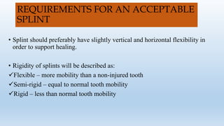 REQUIREMENTS FOR AN ACCEPTABLE
SPLINT
• Splint should preferably have slightly vertical and horizontal flexibility in
order to support healing.
• Rigidity of splints will be described as:
Flexible – more mobility than a non-injured tooth
Semi-rigid – equal to normal tooth mobility
Rigid – less than normal tooth mobility
 