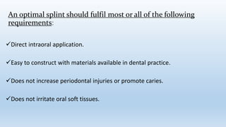 An optimal splint should fulfil most or all of the following
requirements:
Direct intraoral application.
Easy to construct with materials available in dental practice.
Does not increase periodontal injuries or promote caries.
Does not irritate oral soft tissues.
 