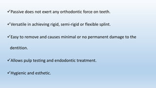 Passive does not exert any orthodontic force on teeth.
Versatile in achieving rigid, semi-rigid or flexible splint.
Easy to remove and causes minimal or no permanent damage to the
dentition.
Allows pulp testing and endodontic treatment.
Hygienic and esthetic.
 