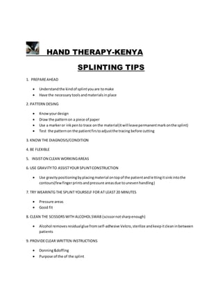HAND THERAPY-KENYA
SPLINTING TIPS
1. PREPAREAHEAD
 Understandthe kindof splintyouare tomake
 Have the necessarytoolsandmaterialsinplace
2. PATTERN DESING
 Knowyourdesign
 Draw the patternon a piece of paper
 Use a markeror inkpento trace onthe material(itwillleavepermanentmarkonthe splint)
 Test the patternon the patientfirstoadjustthe tracing before cutting
3. KNOW THE DIAGNOSIS/CONDITION
4. BE FLEXIBLE
5. INSISTON CLEAN WORKINGAREAS
6. USE GRAVITYTO ASSISTYOUR SPLINTCONSTRUCTION
 Use gravitypositioningbyplacingmaterial ontopof the patientandlettingitsinkintothe
contours(fewfingerprintsandpressure areasdue tounevenhandling)
7. TRY WEARINTG THE SPLINT YOURSELF FOR AT LEAST 20 MINUTES
 Pressure areas
 Good fit
8. CLEAN THE SCISSORSWITH ALCOHOLSWAB (scissornotsharpenough)
 Alcohol removesresidualglue fromself-adhesive Velcro,sterilize andkeepitcleaninbetween
patients
9. PROVIDECLEAR WRITTEN INSTRUCTIONS
 Donning&doffing
 Purpose of the of the splint
 