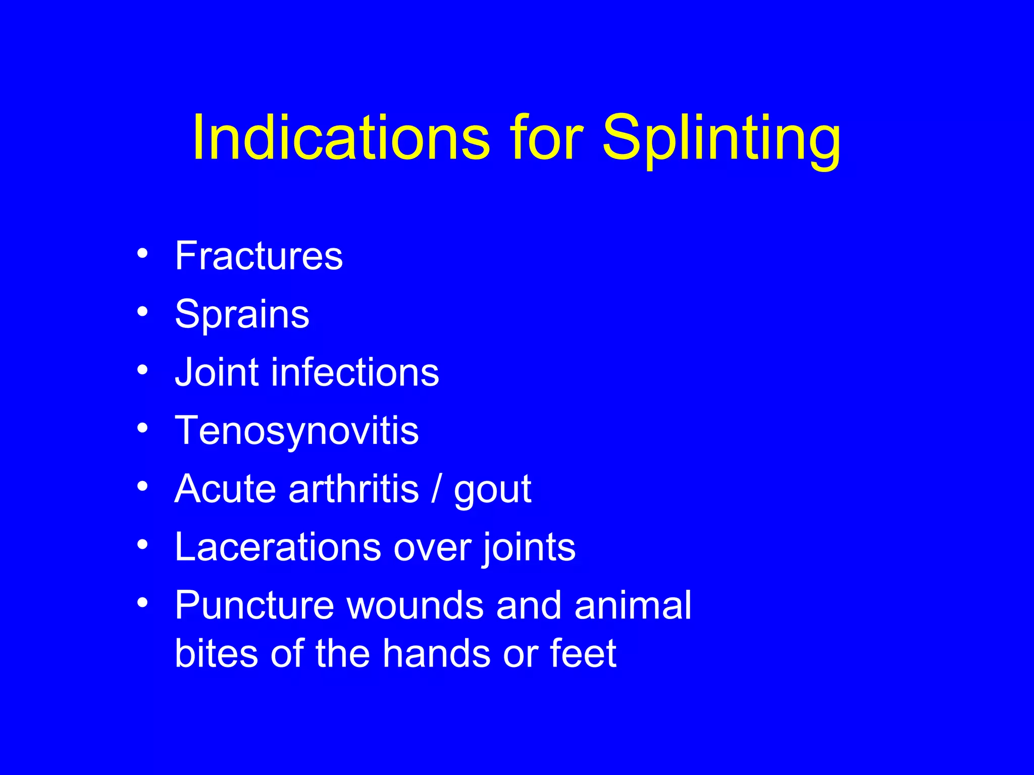 Indications for Splinting 
• Fractures 
• Sprains 
• Joint infections 
• Tenosynovitis 
• Acute arthritis / gout 
• Lacerations over joints 
• Puncture wounds and animal 
bites of the hands or feet 
 