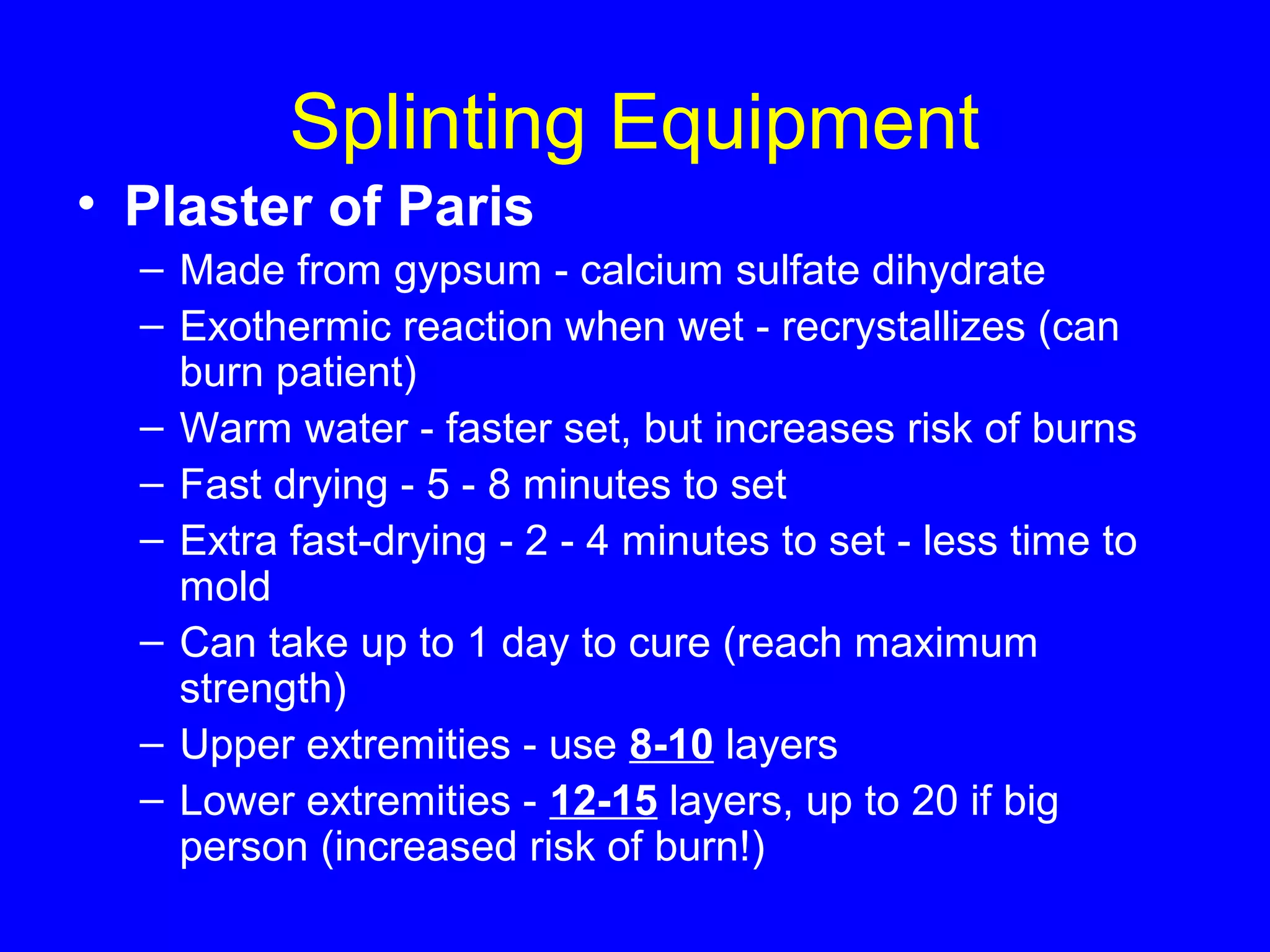 Splinting Equipment 
• Plaster of Paris 
– Made from gypsum - calcium sulfate dihydrate 
– Exothermic reaction when wet - recrystallizes (can 
burn patient) 
– Warm water - faster set, but increases risk of burns 
– Fast drying - 5 - 8 minutes to set 
– Extra fast-drying - 2 - 4 minutes to set - less time to 
mold 
– Can take up to 1 day to cure (reach maximum 
strength) 
– Upper extremities - use 8-10 layers 
– Lower extremities - 12-15 layers, up to 20 if big 
person (increased risk of burn!) 
 